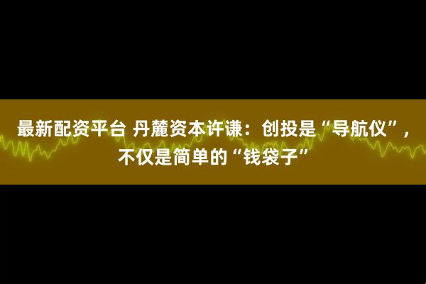 最新配资平台 丹麓资本许谦：创投是“导航仪”，不仅是简单的“钱袋子”