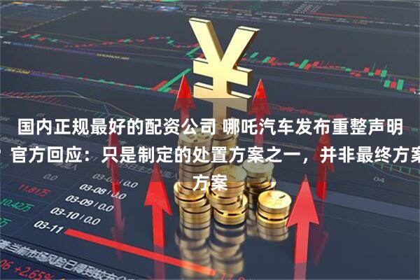 国内正规最好的配资公司 哪吒汽车发布重整声明？官方回应：只是制定的处置方案之一，并非最终方案