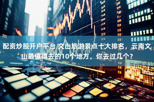配资炒股开户平台 文山旅游景点十大排名，云南文山最值得去的10个地方，你去过几个？