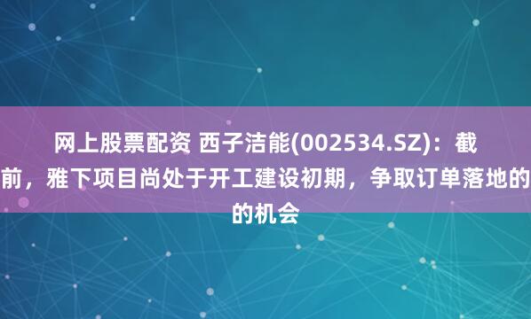 网上股票配资 西子洁能(002534.SZ)：截至目前，雅下项目尚处于开工建设初期，争取订单落地的机会