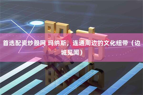 首选配资炒股网 玛纳斯，连通周边的文化纽带（边城见闻）