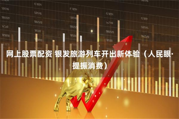 网上股票配资 银发旅游列车开出新体验（人民眼·提振消费）