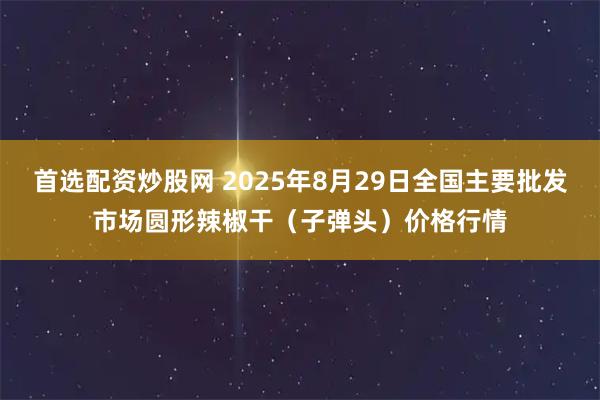 首选配资炒股网 2025年8月29日全国主要批发市场圆形辣椒干（子弹头）价格行情
