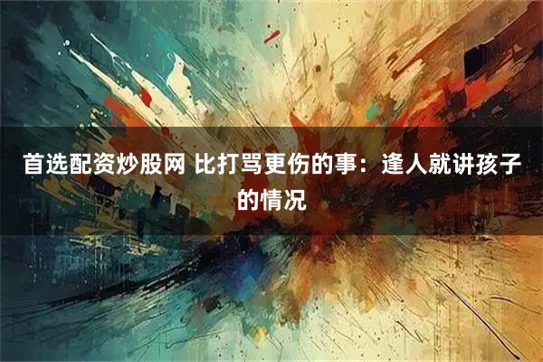 首选配资炒股网 比打骂更伤的事：逢人就讲孩子的情况