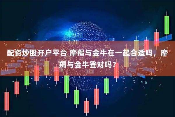 配资炒股开户平台 摩羯与金牛在一起合适吗，摩羯与金牛登对吗？