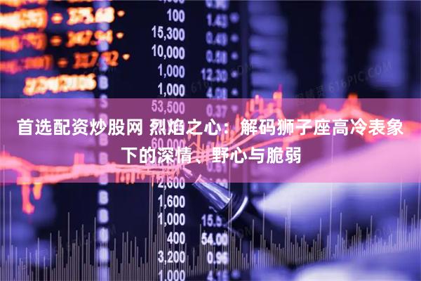 首选配资炒股网 烈焰之心：解码狮子座高冷表象下的深情、野心与脆弱