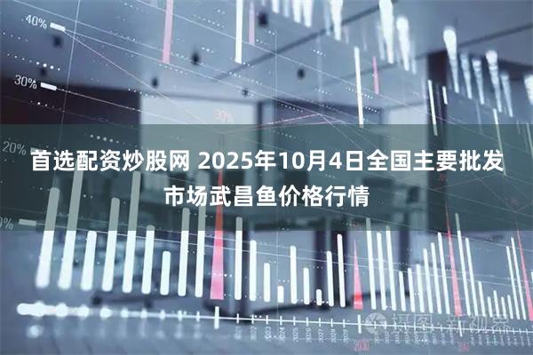 首选配资炒股网 2025年10月4日全国主要批发市场武昌鱼价格行情