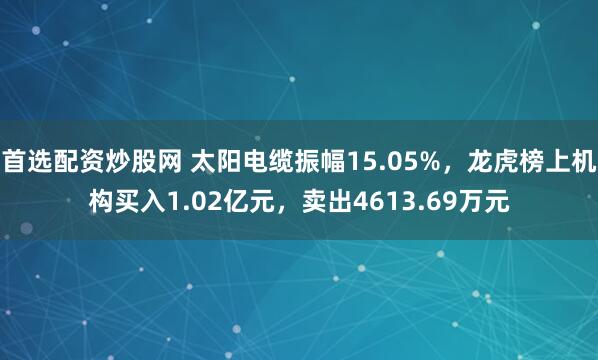 首选配资炒股网 太阳电缆振幅15.05%，龙虎榜上机构买入1.02亿元，卖出4613.69万元