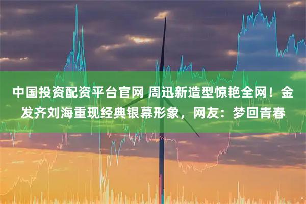 中国投资配资平台官网 周迅新造型惊艳全网！金发齐刘海重现经典银幕形象，网友：梦回青春
