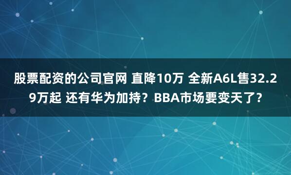 股票配资的公司官网 直降10万 全新A6L售32.29万起 还有华为加持？BBA市场要变天了？