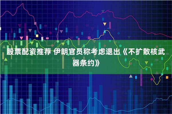 股票配资推荐 伊朗官员称考虑退出《不扩散核武器条约》