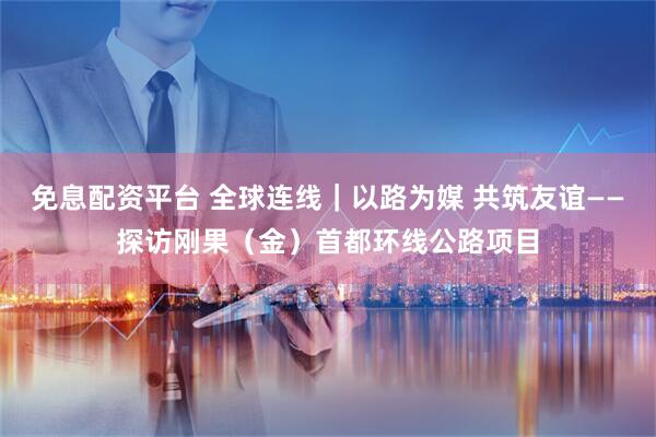 免息配资平台 全球连线｜以路为媒 共筑友谊——探访刚果（金）首都环线公路项目
